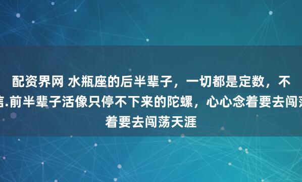 配资界网 水瓶座的后半辈子，一切都是定数，不是迷信.前半辈子活像只停不下来的陀螺，心心念着要去闯荡天涯